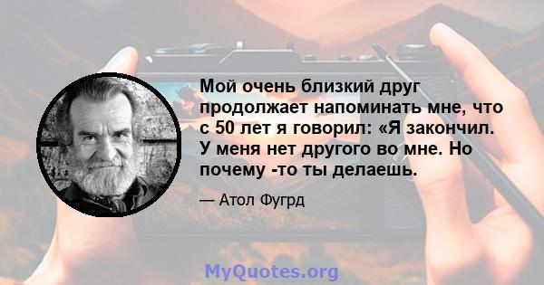 Мой очень близкий друг продолжает напоминать мне, что с 50 лет я говорил: «Я закончил. У меня нет другого во мне. Но почему -то ты делаешь.