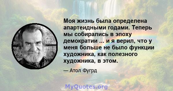 Моя жизнь была определена апартеидными годами. Теперь мы собирались в эпоху демократии ... и я верил, что у меня больше не было функции художника, как полезного художника, в этом.