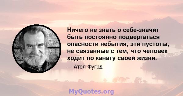 Ничего не знать о себе-значит быть постоянно подвергаться опасности небытия, эти пустоты, не связанные с тем, что человек ходит по канату своей жизни.