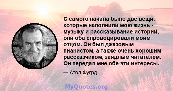 С самого начала было две вещи, которые наполнили мою жизнь - музыку и рассказывание историй, они оба спровоцировали моим отцом. Он был джазовым пианистом, а также очень хорошим рассказчиком, заядлым читателем. Он