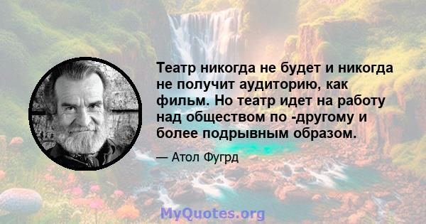 Театр никогда не будет и никогда не получит аудиторию, как фильм. Но театр идет на работу над обществом по -другому и более подрывным образом.