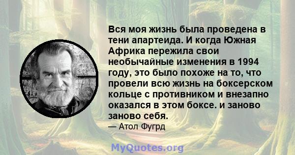 Вся моя жизнь была проведена в тени апартеида. И когда Южная Африка пережила свои необычайные изменения в 1994 году, это было похоже на то, что провели всю жизнь на боксерском кольце с противником и внезапно оказался в