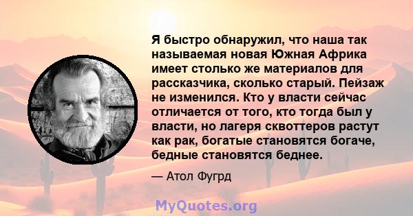 Я быстро обнаружил, что наша так называемая новая Южная Африка имеет столько же материалов для рассказчика, сколько старый. Пейзаж не изменился. Кто у власти сейчас отличается от того, кто тогда был у власти, но лагеря