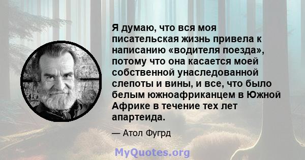 Я думаю, что вся моя писательская жизнь привела к написанию «водителя поезда», потому что она касается моей собственной унаследованной слепоты и вины, и все, что было белым южноафриканцем в Южной Африке в течение тех