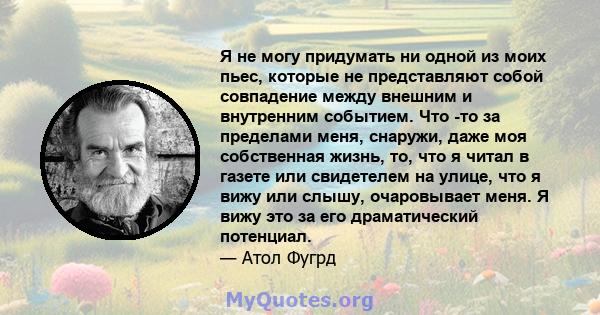 Я не могу придумать ни одной из моих пьес, которые не представляют собой совпадение между внешним и внутренним событием. Что -то за пределами меня, снаружи, даже моя собственная жизнь, то, что я читал в газете или