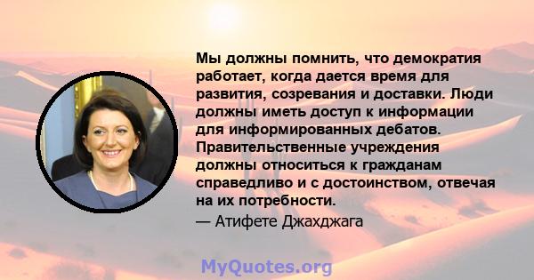 Мы должны помнить, что демократия работает, когда дается время для развития, созревания и доставки. Люди должны иметь доступ к информации для информированных дебатов. Правительственные учреждения должны относиться к