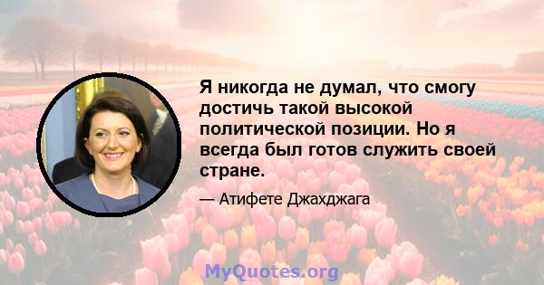 Я никогда не думал, что смогу достичь такой высокой политической позиции. Но я всегда был готов служить своей стране.