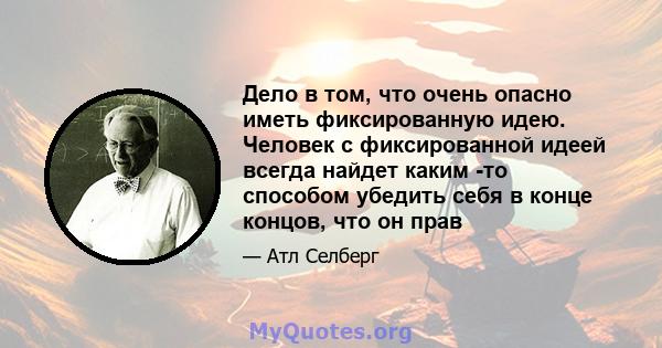 Дело в том, что очень опасно иметь фиксированную идею. Человек с фиксированной идеей всегда найдет каким -то способом убедить себя в конце концов, что он прав