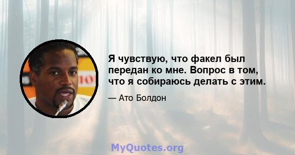 Я чувствую, что факел был передан ко мне. Вопрос в том, что я собираюсь делать с этим.