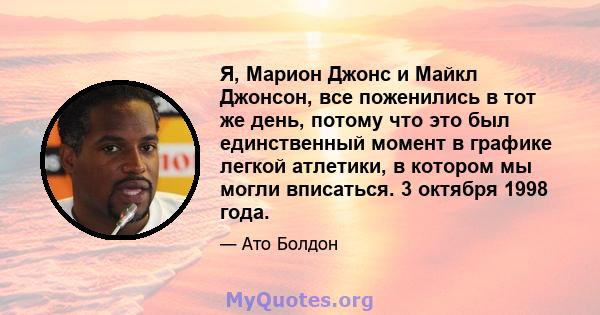 Я, Марион Джонс и Майкл Джонсон, все поженились в тот же день, потому что это был единственный момент в графике легкой атлетики, в котором мы могли вписаться. 3 октября 1998 года.