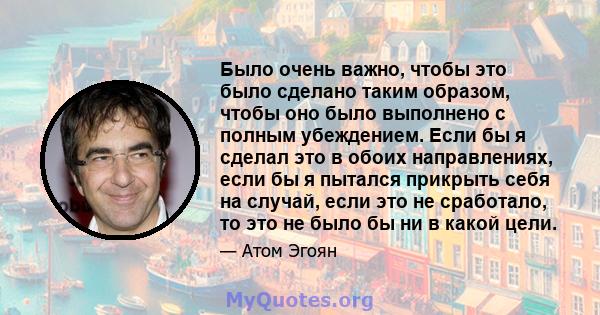 Было очень важно, чтобы это было сделано таким образом, чтобы оно было выполнено с полным убеждением. Если бы я сделал это в обоих направлениях, если бы я пытался прикрыть себя на случай, если это не сработало, то это