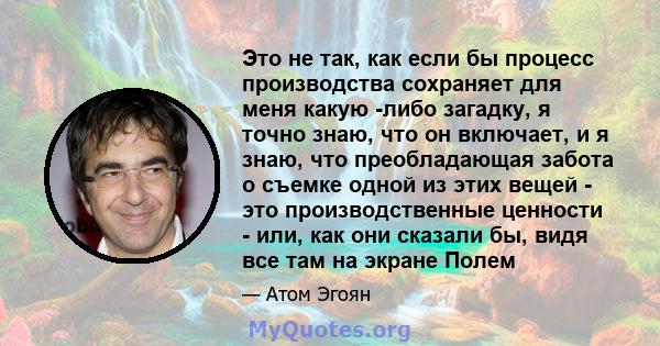 Это не так, как если бы процесс производства сохраняет для меня какую -либо загадку, я точно знаю, что он включает, и я знаю, что преобладающая забота о съемке одной из этих вещей - это производственные ценности - или,