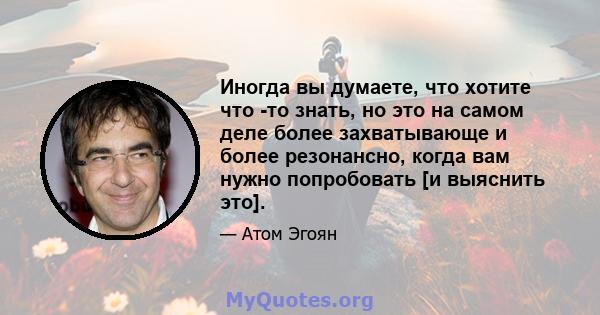 Иногда вы думаете, что хотите что -то знать, но это на самом деле более захватывающе и более резонансно, когда вам нужно попробовать [и выяснить это].