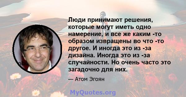 Люди принимают решения, которые могут иметь одно намерение, и все же каким -то образом извращены во что -то другое. И иногда это из -за дизайна. Иногда это из -за случайности. Но очень часто это загадочно для них.