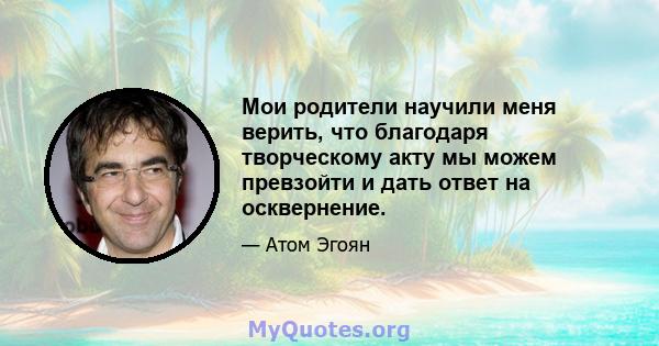 Мои родители научили меня верить, что благодаря творческому акту мы можем превзойти и дать ответ на осквернение.