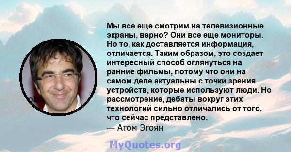 Мы все еще смотрим на телевизионные экраны, верно? Они все еще мониторы. Но то, как доставляется информация, отличается. Таким образом, это создает интересный способ оглянуться на ранние фильмы, потому что они на самом