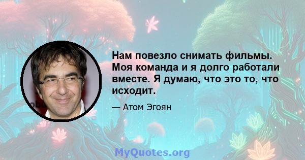 Нам повезло снимать фильмы. Моя команда и я долго работали вместе. Я думаю, что это то, что исходит.