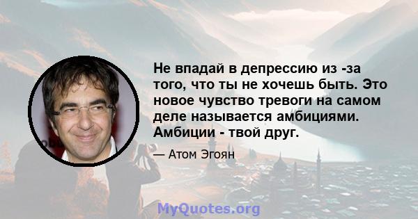 Не впадай в депрессию из -за того, что ты не хочешь быть. Это новое чувство тревоги на самом деле называется амбициями. Амбиции - твой друг.