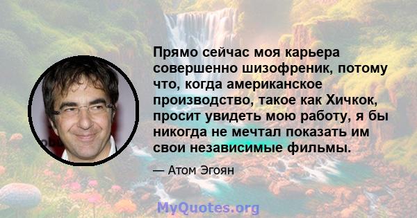 Прямо сейчас моя карьера совершенно шизофреник, потому что, когда американское производство, такое как Хичкок, просит увидеть мою работу, я бы никогда не мечтал показать им свои независимые фильмы.