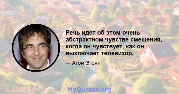 Речь идет об этом очень абстрактном чувстве смещения, когда он чувствует, как он выключает телевизор.