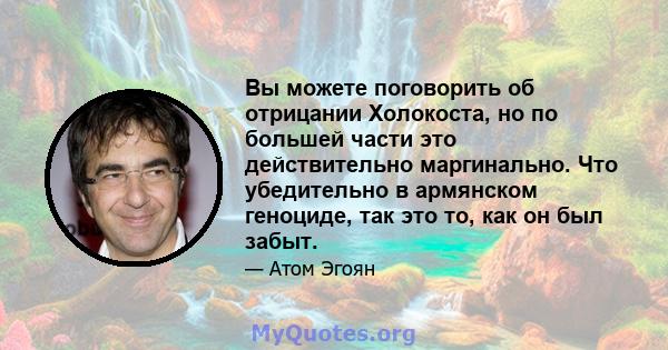 Вы можете поговорить об отрицании Холокоста, но по большей части это действительно маргинально. Что убедительно в армянском геноциде, так это то, как он был забыт.