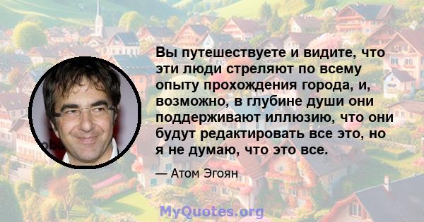 Вы путешествуете и видите, что эти люди стреляют по всему опыту прохождения города, и, возможно, в глубине души они поддерживают иллюзию, что они будут редактировать все это, но я не думаю, что это все.