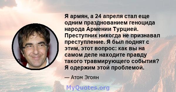 Я армян, а 24 апреля стал еще одним празднованием геноцида народа Армении Турцией. Преступник никогда не признавал преступление. Я был поднят с этим, этот вопрос: как вы на самом деле находите правду такого