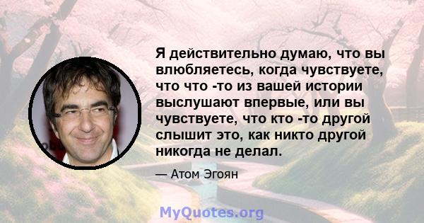 Я действительно думаю, что вы влюбляетесь, когда чувствуете, что что -то из вашей истории выслушают впервые, или вы чувствуете, что кто -то другой слышит это, как никто другой никогда не делал.