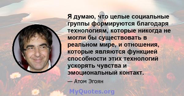 Я думаю, что целые социальные группы формируются благодаря технологиям, которые никогда не могли бы существовать в реальном мире, и отношения, которые являются функцией способности этих технологий ускорять чувства и