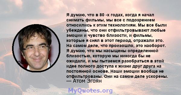 Я думаю, что в 80 -х годах, когда я начал снимать фильмы, мы все с подозрением относились к этим технологиям. Мы все были убеждены, что они отфильтровывают любые эмоции и чувство близости, и фильмы, которые я снял в