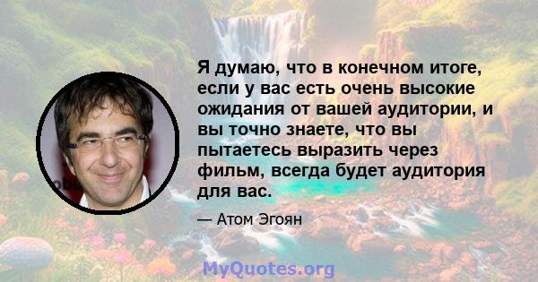 Я думаю, что в конечном итоге, если у вас есть очень высокие ожидания от вашей аудитории, и вы точно знаете, что вы пытаетесь выразить через фильм, всегда будет аудитория для вас.