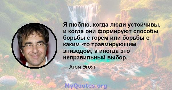 Я люблю, когда люди устойчивы, и когда они формируют способы борьбы с горем или борьбы с каким -то травмирующим эпизодом, а иногда это неправильный выбор.