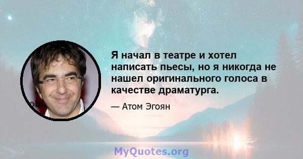 Я начал в театре и хотел написать пьесы, но я никогда не нашел оригинального голоса в качестве драматурга.