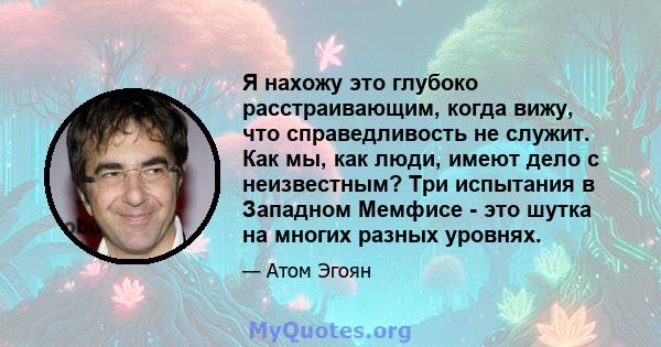 Я нахожу это глубоко расстраивающим, когда вижу, что справедливость не служит. Как мы, как люди, имеют дело с неизвестным? Три испытания в Западном Мемфисе - это шутка на многих разных уровнях.