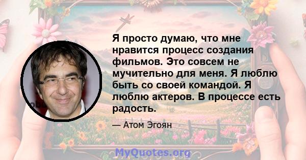 Я просто думаю, что мне нравится процесс создания фильмов. Это совсем не мучительно для меня. Я люблю быть со своей командой. Я люблю актеров. В процессе есть радость.