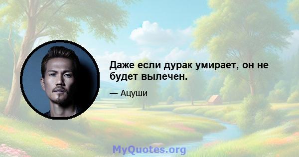 Даже если дурак умирает, он не будет вылечен.