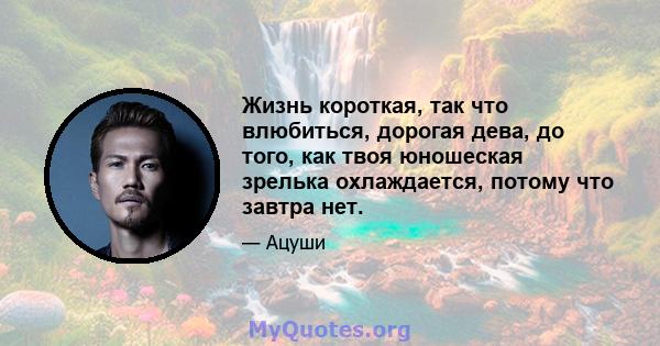 Жизнь короткая, так что влюбиться, дорогая дева, до того, как твоя юношеская зрелька охлаждается, потому что завтра нет.