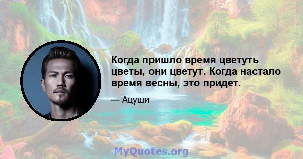 Когда пришло время цветуть цветы, они цветут. Когда настало время весны, это придет.