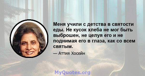 Меня учили с детства в святости еды. Не кусок хлеба не мог быть выброшен, не целуя его и не поднимая его в глаза, как со всем святым.