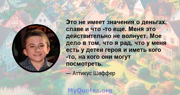 Это не имеет значения о деньгах, славе и что -то еще. Меня это действительно не волнует. Мое дело в том, что я рад, что у меня есть у детей героя и иметь кого -то, на кого они могут посмотреть.