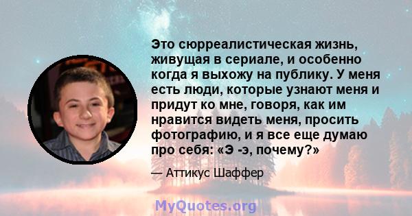 Это сюрреалистическая жизнь, живущая в сериале, и особенно когда я выхожу на публику. У меня есть люди, которые узнают меня и придут ко мне, говоря, как им нравится видеть меня, просить фотографию, и я все еще думаю про 