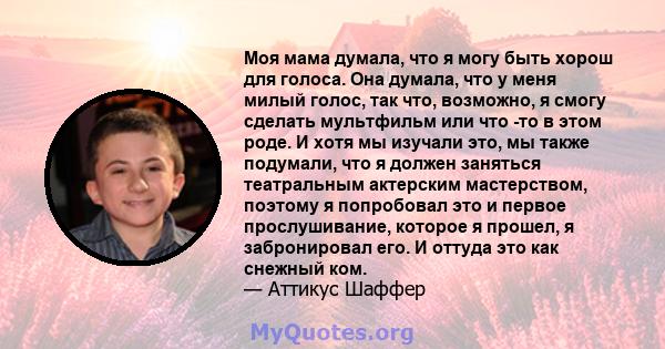 Моя мама думала, что я могу быть хорош для голоса. Она думала, что у меня милый голос, так что, возможно, я смогу сделать мультфильм или что -то в этом роде. И хотя мы изучали это, мы также подумали, что я должен