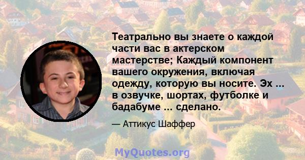 Театрально вы знаете о каждой части вас в актерском мастерстве; Каждый компонент вашего окружения, включая одежду, которую вы носите. Эх ... в озвучке, шортах, футболке и бадабуме ... сделано.