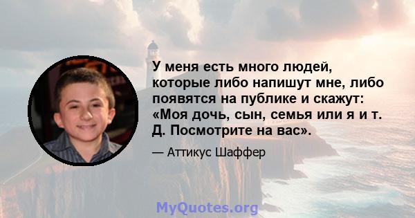 У меня есть много людей, которые либо напишут мне, либо появятся на публике и скажут: «Моя дочь, сын, семья или я и т. Д. Посмотрите на вас».