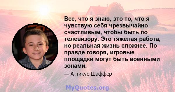 Все, что я знаю, это то, что я чувствую себя чрезвычайно счастливым, чтобы быть по телевизору. Это тяжелая работа, но реальная жизнь сложнее. По правде говоря, игровые площадки могут быть военными зонами.