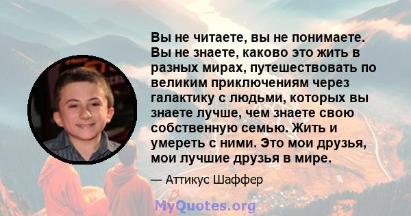 Вы не читаете, вы не понимаете. Вы не знаете, каково это жить в разных мирах, путешествовать по великим приключениям через галактику с людьми, которых вы знаете лучше, чем знаете свою собственную семью. Жить и умереть с 