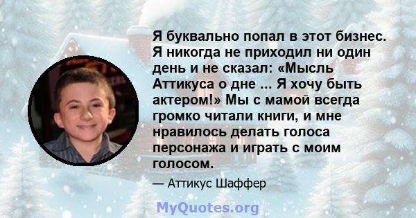 Я буквально попал в этот бизнес. Я никогда не приходил ни один день и не сказал: «Мысль Аттикуса о дне ... Я хочу быть актером!» Мы с мамой всегда громко читали книги, и мне нравилось делать голоса персонажа и играть с