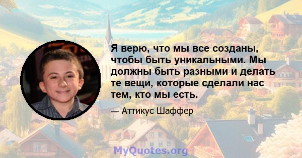 Я верю, что мы все созданы, чтобы быть уникальными. Мы должны быть разными и делать те вещи, которые сделали нас тем, кто мы есть.