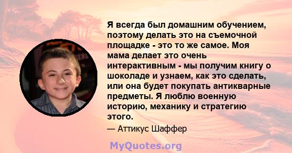 Я всегда был домашним обучением, поэтому делать это на съемочной площадке - это то же самое. Моя мама делает это очень интерактивным - мы получим книгу о шоколаде и узнаем, как это сделать, или она будет покупать