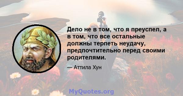 Дело не в том, что я преуспел, а в том, что все остальные должны терпеть неудачу, предпочтительно перед своими родителями.